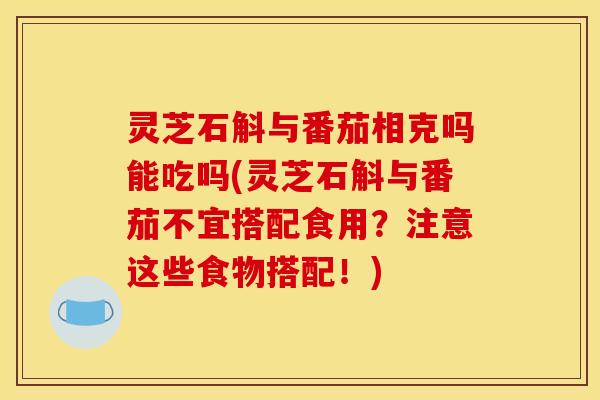 灵芝石斛与番茄相克吗能吃吗(灵芝石斛与番茄不宜搭配食用？注意这些食物搭配！)