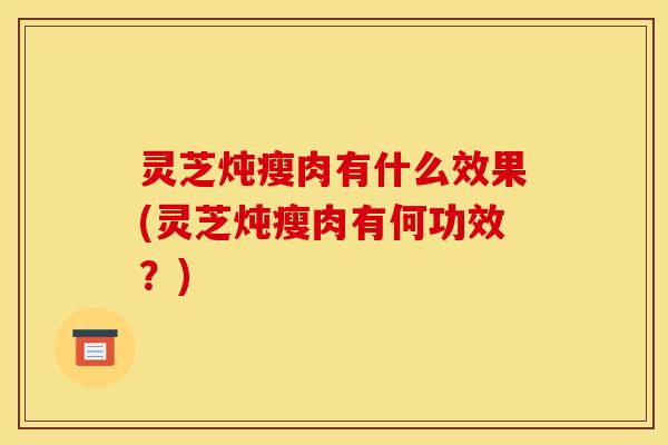 灵芝炖瘦肉有什么效果(灵芝炖瘦肉有何功效?)