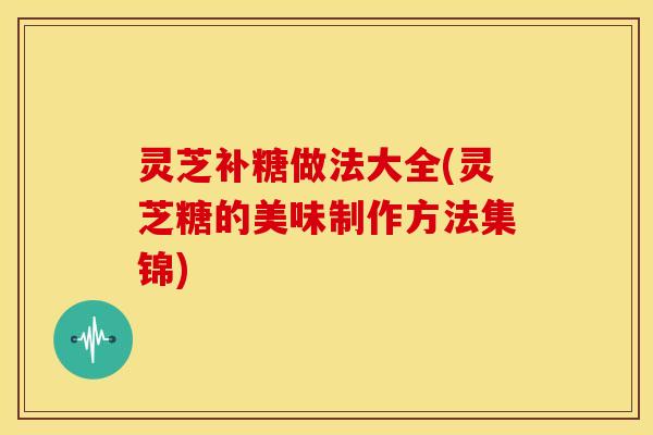 灵芝补糖做法大全(灵芝糖的美味制作方法集锦)