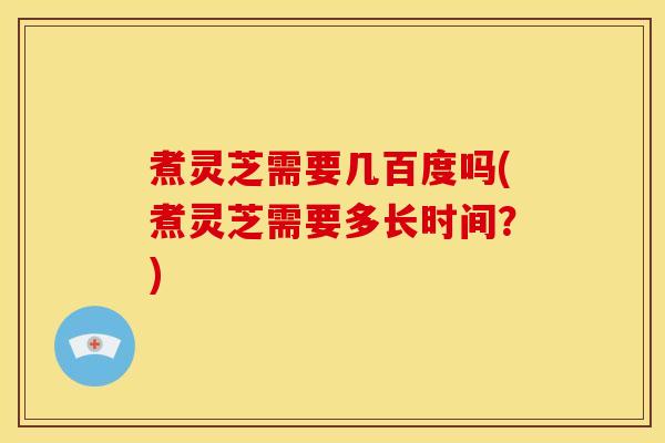 煮灵芝需要几百度吗(煮灵芝需要多长时间?)