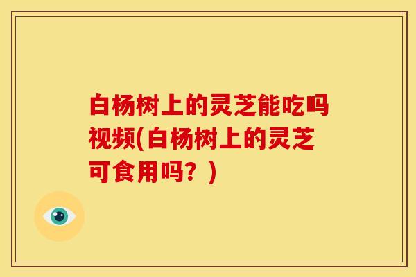 白杨树上的灵芝能吃吗视频(白杨树上的灵芝可食用吗?)