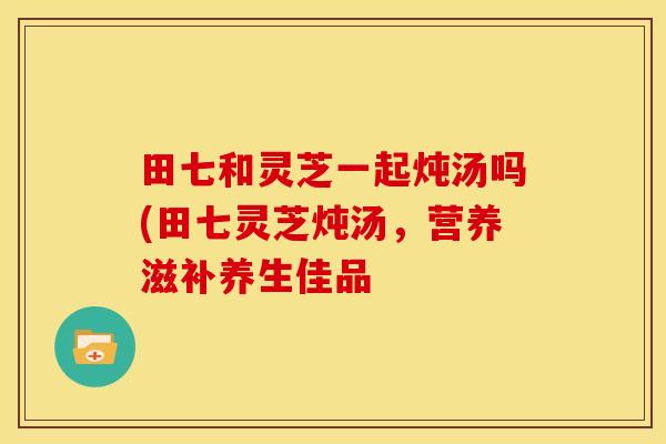 田七和灵芝一起炖汤吗(田七灵芝炖汤,营养滋补养生佳品