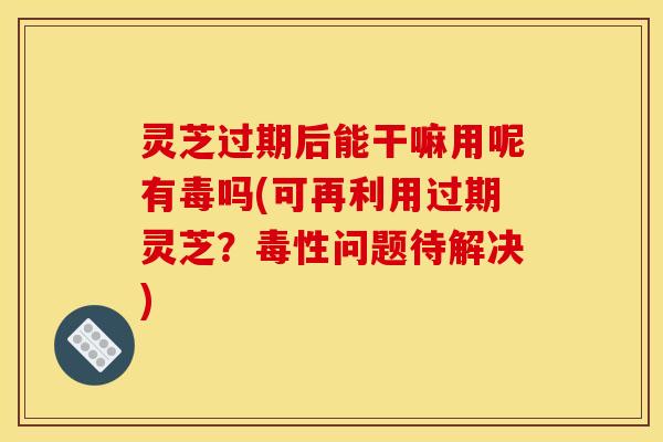 灵芝过期后能干嘛用呢有毒吗(可再利用过期灵芝?毒性问题待解决)