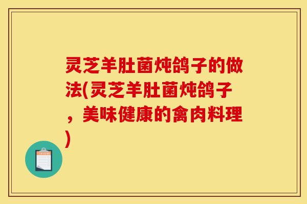 灵芝羊肚菌炖鸽子的做法(灵芝羊肚菌炖鸽子，美味健康的禽肉料理)
