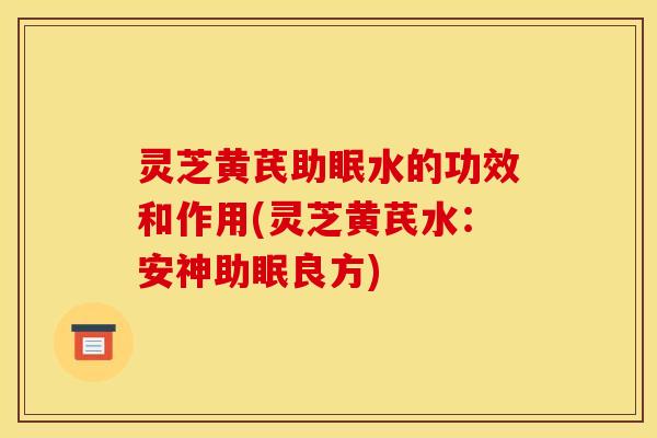 灵芝黄芪助眠水的功效和作用(灵芝黄芪水:安神助眠良方)