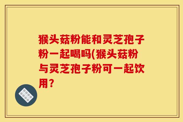 猴头菇粉能和灵芝孢子粉一起喝吗(猴头菇粉与灵芝孢子粉可一起饮用？