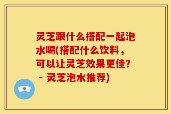 灵芝跟什么搭配一起泡水喝(搭配什么饮料,可以让灵芝效果更佳? - 灵芝泡水推荐)