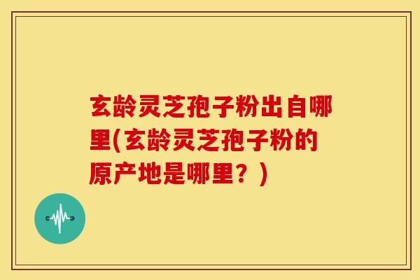 玄龄灵芝孢子粉出自哪里(玄龄灵芝孢子粉的原产地是哪里？)
