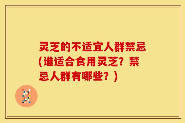 灵芝的不适宜人群禁忌(谁适合食用灵芝?禁忌人群有哪些?)