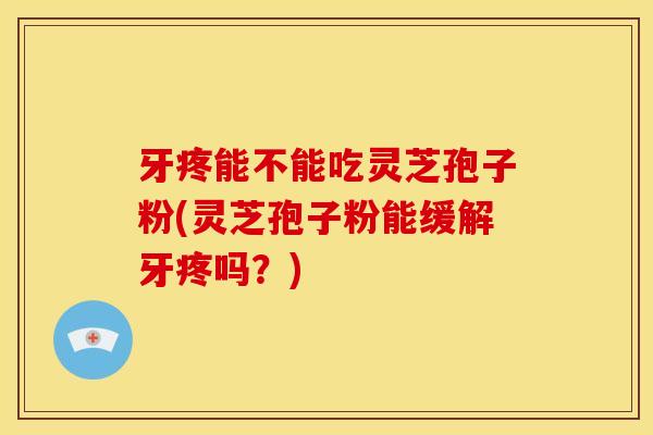 牙疼能不能吃灵芝孢子粉(灵芝孢子粉能缓解牙疼吗？)