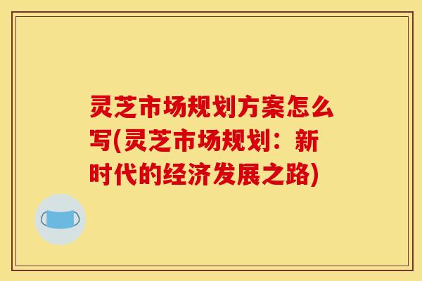 灵芝市场规划方案怎么写(灵芝市场规划:新时代的经济发展之路)
