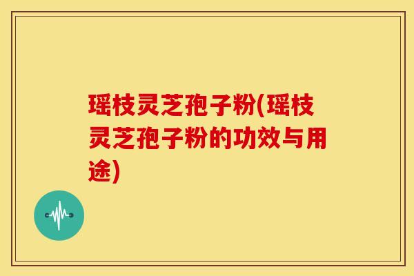 瑶枝灵芝孢子粉(瑶枝灵芝孢子粉的功效与用途)
