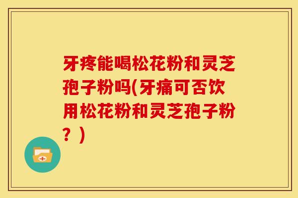 牙疼能喝松花粉和灵芝孢子粉吗(牙痛可否饮用松花粉和灵芝孢子粉?)
