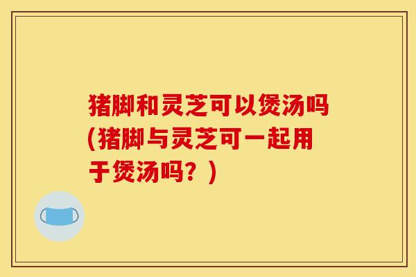 猪脚和灵芝可以煲汤吗(猪脚与灵芝可一起用于煲汤吗?)