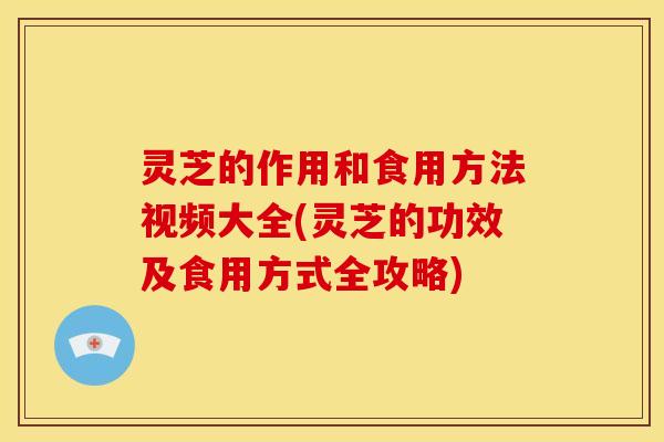 灵芝的作用和食用方法视频大全(灵芝的功效及食用方式全攻略)