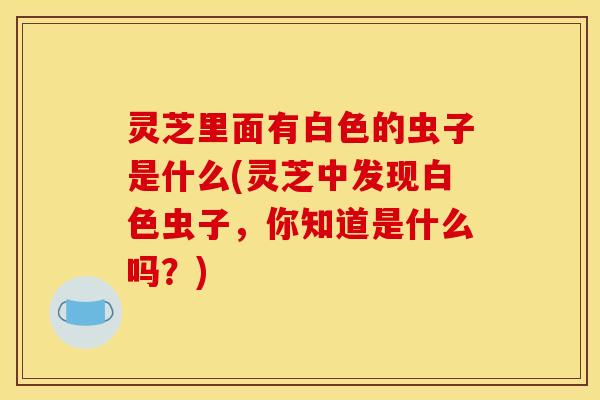 灵芝里面有白色的虫子是什么(灵芝中发现白色虫子，你知道是什么吗？)
