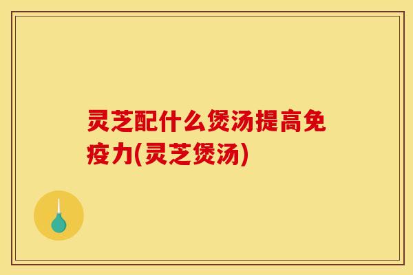 灵芝配什么煲汤提高免疫力(灵芝煲汤)