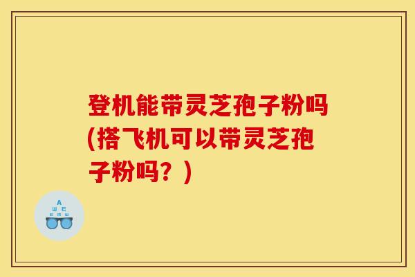 登机能带灵芝孢子粉吗(搭飞机可以带灵芝孢子粉吗？)