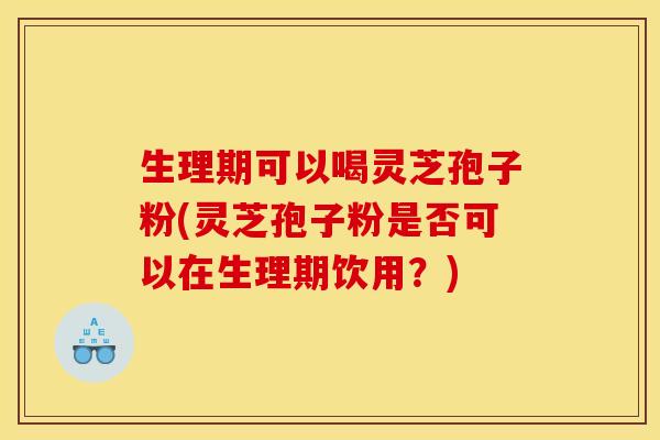生理期可以喝灵芝孢子粉(灵芝孢子粉是否可以在生理期饮用?)