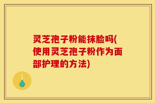 灵芝孢子粉能抹脸吗(使用灵芝孢子粉作为面部护理的方法)