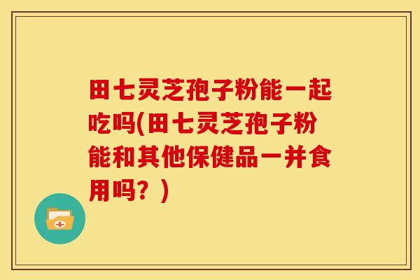 田七灵芝孢子粉能一起吃吗(田七灵芝孢子粉能和其他保健品一并食用吗?)
