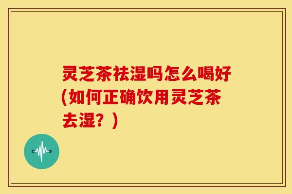 灵芝茶祛湿吗怎么喝好(如何正确饮用灵芝茶去湿？)