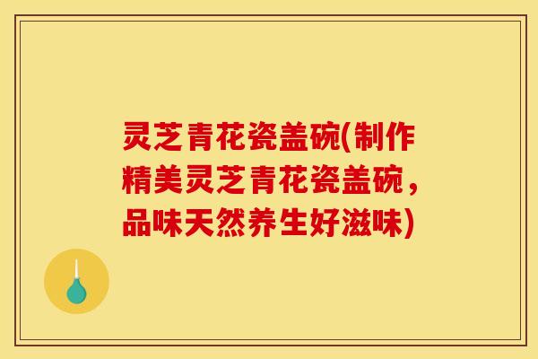 灵芝青花瓷盖碗(制作精美灵芝青花瓷盖碗,品味天然养生好滋味)