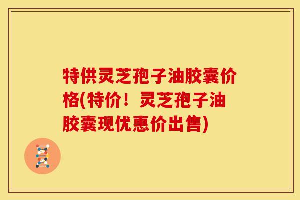 特供灵芝孢子油胶囊价格(特价！灵芝孢子油胶囊现优惠价出售)