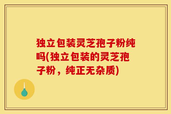 独立包装灵芝孢子粉纯吗(独立包装的灵芝孢子粉，纯正无杂质)