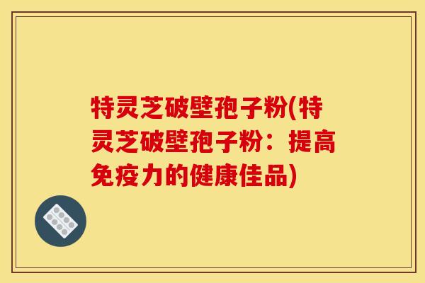特灵芝破壁孢子粉(特灵芝破壁孢子粉：提高免疫力的健康佳品)