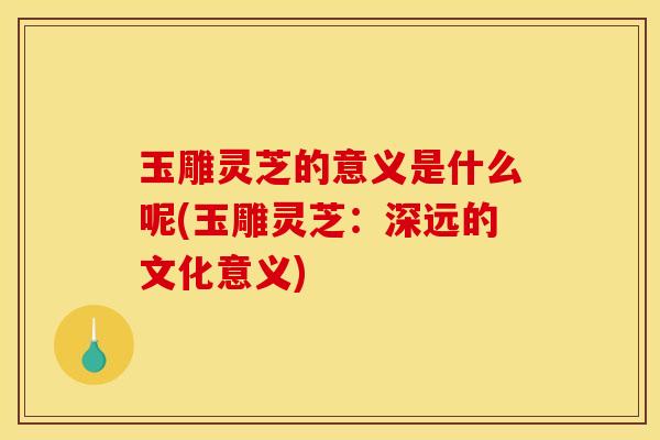玉雕灵芝的意义是什么呢(玉雕灵芝:深远的文化意义)