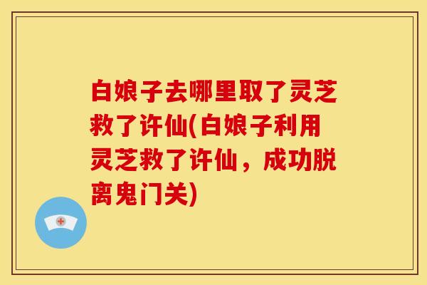 白娘子去哪里取了灵芝救了许仙(白娘子利用灵芝救了许仙，成功脱离鬼门关)