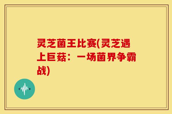 灵芝菌王比赛(灵芝遇上巨菇:一场菌界争霸战)
