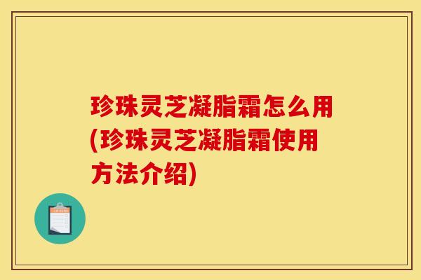 珍珠灵芝凝脂霜怎么用(珍珠灵芝凝脂霜使用方法介绍)
