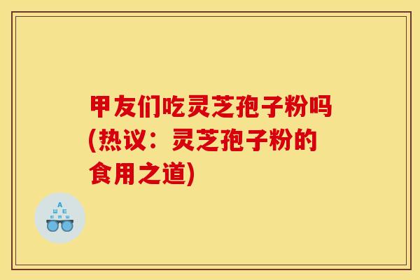 甲友们吃灵芝孢子粉吗(热议：灵芝孢子粉的食用之道)