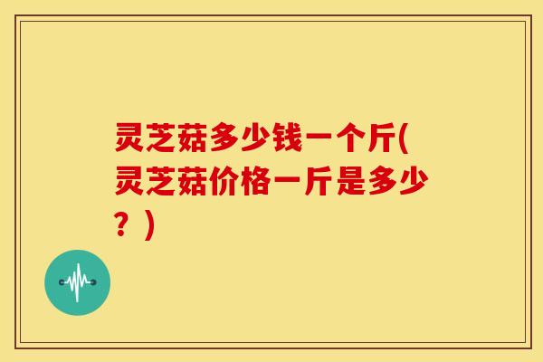 灵芝菇多少钱一个斤(灵芝菇价格一斤是多少？)