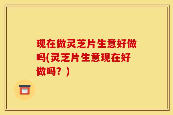 现在做灵芝片生意好做吗(灵芝片生意现在好做吗？)