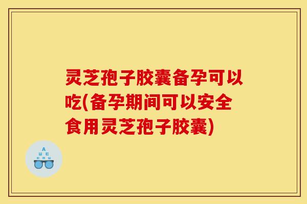 灵芝孢子胶囊备孕可以吃(备孕期间可以安全食用灵芝孢子胶囊)