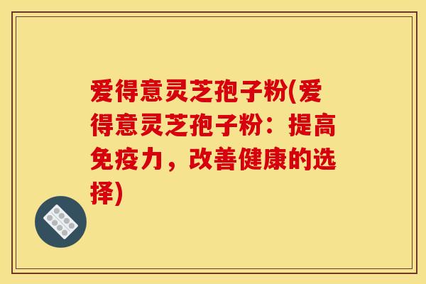爱得意灵芝孢子粉(爱得意灵芝孢子粉：提高免疫力，改善健康的选择)