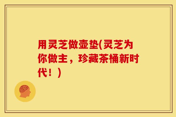 用灵芝做壶垫(灵芝为你做主,珍藏茶桶新时代!)