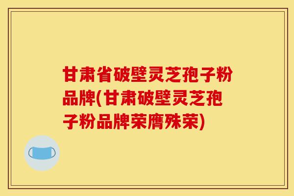 甘肃省破壁灵芝孢子粉品牌(甘肃破壁灵芝孢子粉品牌荣膺殊荣)