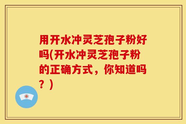 用开水冲灵芝孢子粉好吗(开水冲灵芝孢子粉的正确方式,你知道吗?)