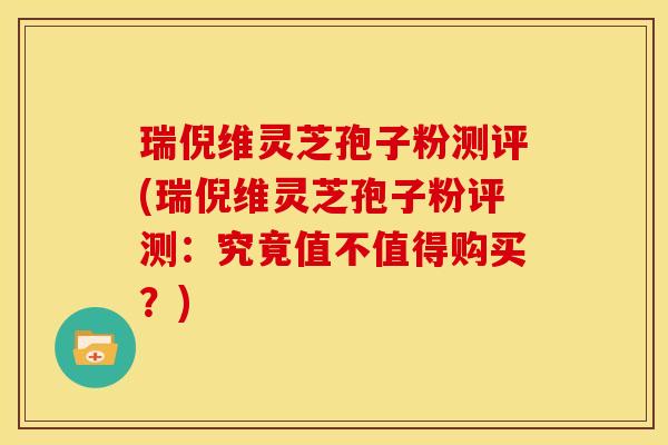 瑞倪维灵芝孢子粉测评(瑞倪维灵芝孢子粉评测：究竟值不值得购买？)