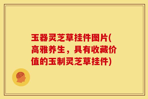玉器灵芝草挂件图片(高雅养生,具有收藏价值的玉制灵芝草挂件)