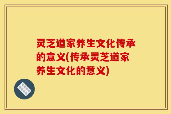 灵芝道家养生文化传承的意义(传承灵芝道家养生文化的意义)