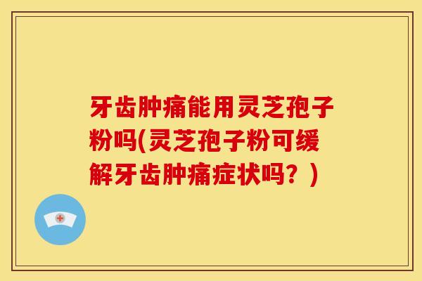 牙齿肿痛能用灵芝孢子粉吗(灵芝孢子粉可缓解牙齿肿痛症状吗？)