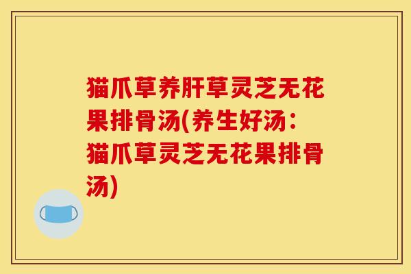 猫爪草养肝草灵芝无花果排骨汤(养生好汤:猫爪草灵芝无花果排骨汤)