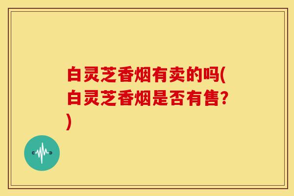 白灵芝香烟有卖的吗(白灵芝香烟是否有售？)