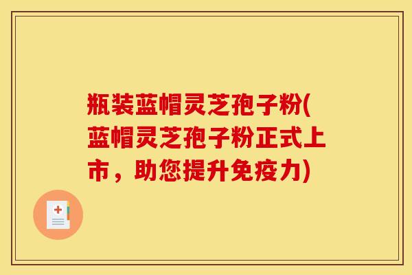 瓶装蓝帽灵芝孢子粉(蓝帽灵芝孢子粉正式上市，助您提升免疫力)