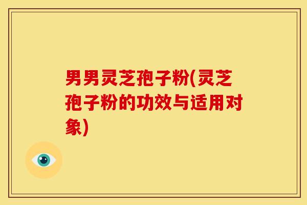 男男灵芝孢子粉(灵芝孢子粉的功效与适用对象)